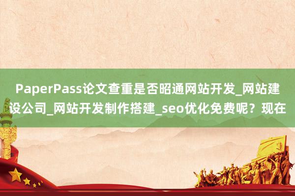 PaperPass论文查重是否昭通网站开发_网站建设公司_网站开发制作搭建_seo优化免费呢？现在
