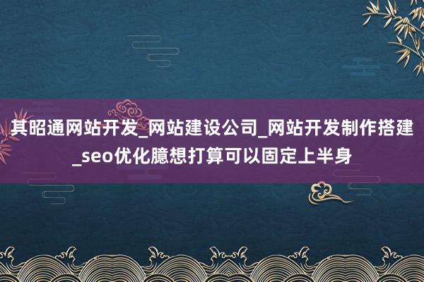 其昭通网站开发_网站建设公司_网站开发制作搭建_seo优化臆想打算可以固定上半身
